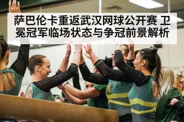 萨巴伦卡重返武汉网球公开赛 卫冕冠军临场状态与争冠前景解析