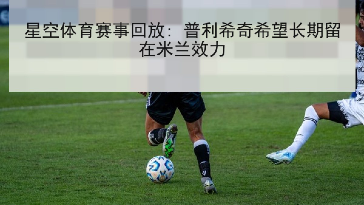 星空体育赛事回放: 普利希奇希望长期留在米兰效力 星空体育赛事回放: 普利希奇希望长期留在米兰效力